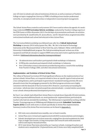 Page | 6
over 20 visits to schools and cultural institutionsof interest, as well as seminarsat Teachers
College on topics rangingfrom Literacyin STEM, to buildingscience teacher professional
networks, to conceptual math instruction, to independent research project management.
The School Action Plans created in earlysummer 2013 were used to inform the agenda of a week-
long residential STEM Curriculum Reform workshop conducted by Teachers College expertsat
the STIR Center at IPB in November 2013. Five full days of presentationsand hands-on activities
were provided by Dr. Janell Caitlin, Dr. Jessica Riccio, and Dr. Donald Fulton, targeted toward the
instructional methodseach school had selected in their Action Plans.
The Curriculum Reform workshop was followed soon after by a FabLab Instructional
Workshop in January 2014, led by Jaymes Dec, MSc. Mr. Dec is the head of Technology
Instruction at the Marymount School in New York City, and a FabLearn Fellow with Stanford
University’sFablabs@Schools program. The FabLab workshop focused on best use of the
equipment and FabLab conceptsto support STEM instruction and creative applied projectswith
students.[Additional information about the trainingworkshops]
 18 administratorsand teachersparticipated in both workshops in Indonesia.
 8 IPB faculty consultantsparticipated in both workshops in Indonesia.
 Over 150 teacher resource documentsprovided duringand as a result of the workshop
from Teachers College, CEES, and other educational institutions.
Implementation and Evolution of School Action Plans
The rollout of National Curriculum 2013 had significant influence on the implementation of our
partner schools’ Action Plans, as it required schools to focus on specific typesof instruction and
cross-cuttingthemes,and to participate in government-mandated trainingactivities. We were
pleased to learn that the pedagogiespromoted in the SAInS program activitieswere highly
consistent with the demandsof the Curriculum 2013. However, uncertaintysurroundingthe
curriculum –which was later retracted except from selected schools—created similar uncertainty
in our schools about professional development priorities.
By Year 2, our schools had refined their Action Plans to include fewer (typically10) interventions,
and theyrequested additional hands-on, onsite guidance for implementation, particularlyfor
teacherswho had not attended the workshops. The SAInSproject responded byworking with the
Teacher Trainingprogramsat UNMalangand UNJakarta to provide Embedded Curriculum
Experts (ECE) to work with onsite at schools specifically on Action Plan implementation.
Summaryresultsof the Action Plan interventionscan be found in Appendix 2 .
 ECE visits were scheduled twice monthly, over at least 6 months.
 Action Planswere revised and supplemented with ECErecommendationsand strategies.
 Schools developed new curriculum materials, rangingfrom directed worksheetsfor field
trips,to single class lessons, to long-term project and research unitswith associated
rubricsand inquiry-focused activities.
 Of 31 total Action Plan itemsselected by our 3 partner schools, trainingof teachersand
studentswere completed for 24 planned items, and 21 items were fully completed (both
 