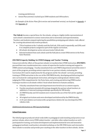 Page | 7
trainingand delivery).
 Action Plan activities reached up to 5000 studentsand 100 teachers.
An Example of the Action Plans (first version and streamlined version) can be found in Appendix 4
And Appendix 5)
The FabLab became a special focus for the schools, actingas a highlyvisible representation of
each school’s commitment to science instruction and to innovation and experimentation.
Teachers and studentsenjoyed exploring the possibilitiesprototypingand robotics tools offered
for creatingeducational and creative products.
 75% of studentsin the 3 schools used the Fab Lab; 33% used it repeatedly; and 20% used
it to complete projects assigned as part of the regular curriculum.
 All schools developed an active extracurricular FabLab club.
 Selected studentsfrom each school used the FabLabsto create SYRA entriesin the Pesta
Sains Nasional.
IPB FMIPACapacity Building for STEM Pedagogy and Teacher Training
Concurrent with the efforts of the partner schools to transform their STEM instruction, IPB FMIPA
pursued their own transformation into a center of expertise for teacher trainingand support in
STEM content and pedagogy. Facultyconsultantsfrom each FMIPA department served the entire 3
years of the program, providingcontent expertise to our partner schools, evaluatingthe
Curriculum 2013 and its implicationsfor the program and for the schools’ curricula; providing
trainingin STEM instruction to the rest of the IPB FMIPA faculty; developingand deliveringtheir
own curriculum for undergraduate instruction; advisingtwoundergraduate roboticsclubs;
judgingthe SYRA competitionsfor the Pesta Sains, and creatingand deliveringSTEM teacher
trainingto teachersin all schools within 3 local school districtsin Sumatra and Java.
 8 faculty consultantsfrom each department were hired toact as content experts.
 Facultyconsultantsattended all trainingsalongside the partner school teachers, in
addition to 3 internal trainingworkshops specifically for IPB faculty.
 25 FMIPA faculty and 325 studentswere trained in the use of the Fab Lab for applied
science.
 40 original curriculum unitswere developed and delivered by the FMIPA faculty.
 A 10-unit roboticscurriculum with a proprietaryrobotics kit was developed by IPB’s
robotics club.
[Additional information on IPB CapacityBuilding]
School Outcomes:
The SAInSprogram produced school-wide shifts in pedagogical understanding and practice at our
partner schools, where every STEM subject teacher –and often other subject teachersas well--
participated in training, curriculum development and implementation for new and innovative
pedagogical methods.Lead teachers attended workshopsat the IPB STIR Center and returned to
their schools to socialize and provide peer coaching to the other teachersin their schools. Action
 