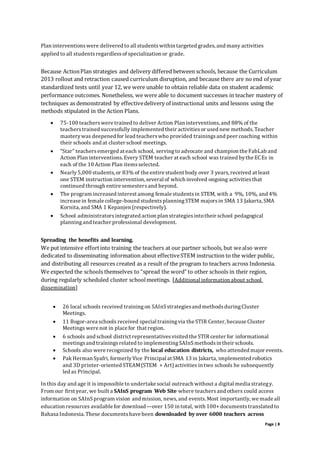Page | 8
Plan interventionswere delivered to all studentswithin targeted grades, and many activities
applied to all studentsregardlessof specialization or grade.
Because ActionPlan strategies and delivery differed between schools, because the Curriculum
2013 rollout and retraction caused curriculum disruption, and because there are no end of year
standardized tests until year 12, we were unable to obtain reliable data on student academic
performance outcomes. Nonetheless, we were able to document successes in teacher mastery of
techniques as demonstrated by effectivedelivery of instructional units and lessons using the
methods stipulated in the Action Plans.
 75-100 teacherswere trained to deliver Action Plan interventions, and 88% of the
teacherstrained successfully implemented their activitiesor used new methods. Teacher
masterywas deepened for lead teacherswho provided trainingsand peer coaching within
their schools and at cluster school meetings.
 “Star” teachersemerged at each school, servingto advocate and champion the FabLab and
Action Plan interventions.Every STEM teacher at each school was trained bythe ECEs in
each of the 10 Action Plan itemsselected.
 Nearly5,000 students,or 83% of the entire student body over 3 years, received at least
one STEM instruction intervention, several of which involved ongoing activitiesthat
continued through entire semestersand beyond.
 The program increased interest among female studentsin STEM, with a 9%, 10%, and 4%
increase in female college-bound studentsplanningSTEM majorsin SMA 13 Jakarta, SMA
Kornita, and SMA 1 Kepanjen (respectively).
 School administratorsintegrated action plan strategiesintotheir school pedagogical
planningand teacher professional development.
Spreading the benefits and learning.
We put intensive effortinto training the teachers at our partner schools, but wealso were
dedicated to disseminating information about effectiveSTEM instruction to the wider public,
and distributing all resources created as a result of the program to teachers across Indonesia.
We expected the schools themselves to “spread the word” to other schools in their region,
during regularly scheduled cluster schoolmeetings. [Additional information about school
dissemination]
 26 local schools received trainingon SAInSstrategiesand methodsduringCluster
Meetings.
 11 Bogor-area schools received special trainingvia the STIR Center, because Cluster
Meetings were not in place for that region.
 6 schools and school district representativesvisited the STIR center for informational
meetingsand trainingsrelated to implementingSAInSmethodsin their schools.
 Schools also were recognized by the local education districts, who attended major events.
 Pak Herman Syafri, formerlyVice Principal at SMA 13 in Jakarta, implemented robotics
and 3D printer-oriented STEAM(STEM + Art)activities in two schools he subsequently
led as Principal.
In this day and age it is impossible to undertake social outreach without a digital media strategy.
From our first year, we built a SAInS program Web Site where teachersand others could access
information on SAInSprogram vision and mission, news, and events. Most importantly, we made all
education resources available for download—over 150 in total, with 100+ documentstranslated to
Bahasa Indonesia. These documentshave been downloaded by over 6000 teachers across
 