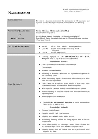 NAGESHKUMAR
E.mail: nageshkumarb6 @gmail.com
Contact no: 91 884930564
CAREER OBJECTIVE
To work in a dynamic environment that provides me a vide experience and
exposure. To serve the organization with positive attitude and efficiency.
PROFESSIONAL QUALIFICATION
AND
PROJECT DETAILS
Master of Business Administration (Fin / Mkt)
Bangalore University (2014)
Sri Shivakumar Swamiji Sugars Pvt Ltd( Organization Behavior)
Role of Credit Rating Agencies in India and Its Effect on Individual Investors
( Final Year Project)
EDUCATIONAL QUALIFICATION • B.Com In 2011 from Karnataka University Dharwad,
• Class XII In 2008 Karnataka Pre- University Board,
Bangalore
• Class X In 2004 KSSE Board.
WORK EXPERIENCE
• Currently deployed in ANI TECHNOLOGIES PVT LTD.,
Bangalore from 27-July-2015 as a Finance Executive.
Responsibilities includes :
• Daily Operator Payment (Mumbai, Pune and major
Gujarat cities).
• Accounts Receivable Process.
• Processing of Incentives, Deductions and adjustments to operators in
the Accounting System.
• Month end closing reports, reconciliations and liasoning with audit
team with their requirements.
• Daily Update of Accounting record related to Petty cash, other
expenses and receipts in co-ordination with branch people.
• Working on BRS with the banking team and solving their queries.
• Monthly updating of scorecard trackers zonal wise and submitting to
top management.
• Timely preparation of MIS reports.
• Worked in EA and Associates Bangalore as Article Assistant from
May-28-2014 to May-23-2015
Responsibilities included :
• Accounts Payable Process.
• Preparing monthly Cash Flow Statement.
• Preparing Stock Reports & MIS reports in Excel.
• Maintaining Inventory Records and taking physical stock at site with
reconciliation.
• Excise related matters like verifying CENVAT credit Availment and
its Utilization as per Excise Rules with RG 23 register & PLA.
• Preparing Balance sheet and Profit & Loss A/c as per Schedule VI of
Companies Act, 1956.
 