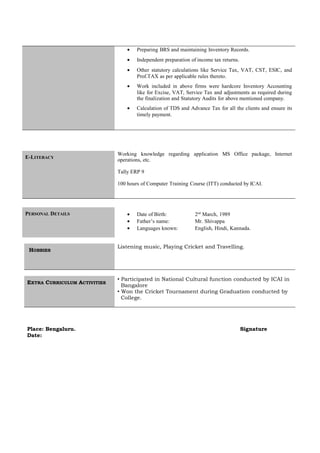 • Preparing BRS and maintaining Inventory Records.
• Independent preparation of income tax returns.
• Other statutory calculations like Service Tax, VAT, CST, ESIC, and
Prof.TAX as per applicable rules thereto.
• Work included in above firms were hardcore Inventory Accounting
like for Excise, VAT, Service Tax and adjustments as required during
the finalization and Statutory Audits for above mentioned company.
• Calculation of TDS and Advance Tax for all the clients and ensure its
timely payment.
E-LITERACY
Working knowledge regarding application MS Office package, Internet
operations, etc.
Tally ERP 9
100 hours of Computer Training Course (ITT) conducted by ICAI.
PERSONAL DETAILS • Date of Birth: 2nd
March, 1989
• Father’s name: Mr. Shivappa
• Languages known: English, Hindi, Kannada.
HOBBIES
Listening music, Playing Cricket and Travelling.
EXTRA CURRICULUM ACTIVITIES
 Participated in National Cultural function conducted by ICAI in
Bangalore
 Won the Cricket Tournament during Graduation conducted by
College.
Place: Bengaluru. Signature
Date:
 