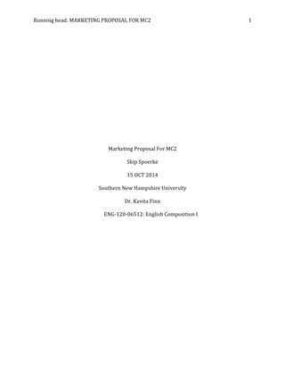 Running head: MARKETING PROPOSAL FOR MC2 1
Marketing Proposal For MC2
Skip Spoerke
15 OCT 2014
Southern New Hampshire University
Dr. Kavita Finn
ENG-120-06512: English Composition I
 