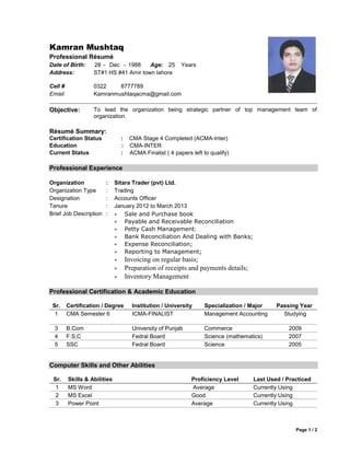 Page 1 / 2
Kamran Mushtaq
Professional Résumé
Date of Birth: 28 - Dec - 1988 Age: 25 Years
Address: ST#1 HS #41 Amir town lahore
Cell # 0322 8777789
Email: Kamranmushtaqacma@gmail.com
Objective: To lead the organization being strategic partner of top management team of
organization.
Résumé Summary:
Certification Status : CMA Stage 4 Completed (ACMA-Inter)
Education :
Current Status :
CMA-INTER
ACMA Finalist ( 4 papers left to qualify)
Professional Experience
Organization : Sitara Trader (pvt) Ltd.
Organization Type : Trading
Designation : Accounts Officer
Tenure : January 2012 to March 2013
Brief Job Description :  Sale and Purchase book
 Payable and Receivable Reconciliation
 Petty Cash Management;
 Bank Reconciliation And Dealing with Banks;
 Expense Reconciliation;
 Reporting to Management;
 Invoicing on regular basis;
 Preparation of receipts and payments details;
 Inventory Management
Professional Certification & Academic Education
Sr. Certification / Degree Institution / University Specialization / Major Passing Year
1 CMA Semester 6 ICMA-FINALIST Management Accounting Studying
3 B.Com University of Punjab Commerce 2009
4 F.S,C Fedral Board Science (mathematics) 2007
5 SSC Fedral Board Science 2005
Computer Skills and Other Abilities
Sr. Skills & Abilities Proficiency Level Last Used / Practiced
1 MS Word Average Currently Using
2 MS Excel Good Currently Using
3 Power Point Average Currently Using
 