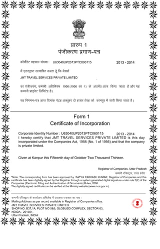 Form 1
Certificate of Incorporation
Corporate Identity Number : U63040UP2013PTC060115
I hereby certify that JMT TRAVEL SERVICES PRIVATE LIMITED is this day
incorporated under the Companies Act, 1956 (No. 1 of 1956) and that the company
is private limited.
Given at Kanpur this Fifteenth day of October Two Thousand Thirteen.
2013 - 2014
p`a$p
pMjaIkrNa p`maaNa–p~
ka^pao-roT phcaana saM#yaa :
maOM etdWara sa%yaaipt krta hU^ ik maOsasa-
JMT TRAVEL SERVICES PRIVATE LIMITED
ka pMjaIkrNa‚ kmpnaI AiQainayama‚ ko AMtga-t Aaja ikyaa jaata hO AaOr yah
kmpnaI p`a[vaoT ilaimaToD hO.
yah inagamana–p~ Aaja idnaaMk pMd`h A@tUbar dao hjaar torh kao kanapur maoM jaarI ikyaa jaata hO.
1956 (1956 1)
1
2013 - 2014U63040UP2013PTC060115
ka
kmpnaI rijasT/ar ko kayaa-laya AiBalaoK maoM ]plabQa p~acaar ka pta :
Mailing Address as per record available in Registrar of Companies office:
JMT TRAVEL SERVICES PRIVATE LIMITED
SHOP NO. B37,1A, PLOT NO 5&6, GLOBUSD COMPLEX, SECTOR 63,
NOIDA - 201301,
Uttar Pradesh, INDIA
Registrar of Companies, Uttar Pradesh
kmpnaI rijasT/ar‚ ]<ar p`doSa
*Note: The corresponding form has been approved by SATYA PARKASH KUMAR, Registrar of Companies and this
certificate has been digitally signed by the Registrar through a system generated digital signature under rule 5(2) of the
Companies (Electronic Filing and Authentication of Documents) Rules, 2006.
The digitally signed certificate can be verified at the Ministry website (www.mca.gov.in).
Digitally signed by Kumar Satya
Parkash
Date: 2013.10.15 16:53:50
GMT+05:30
Signature Not Verified
 