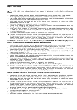 CAREER HIGHLIGHTS
April’15- with ICICI Bank Ltd., as Regional Head -Sales- CE & Material Handling Equipment Finance ,
Mumbai
 Responsibilities included identifying revenue opportunities with both existing and new clients. Duties included
structuring strategic proposals, negotiating business terms & conditions and closing the transaction.
 Take the lead role in selling financial products/services to prospective Clients /Organisations along with managing
Dealer/ DSA partners’ activity within an assigned geographical region.
 Work closely with the operational and oter-services teams, utilize relationships to ensure that product
implementation schedules are met.
 Facilitate strategic partners' resources to assist in the sales process.
 Engage, equip, and lead all sales channels (including Dealer/DSA partners) with appropriate training, tools, and
strategy development for financial products/services.
 Played a key role in managing the Planning and Implementation of Sales, Retail, Dealerships operations’, Field
Level Activities, Product Management, Training/ Development, Marketing, Collection Activities with strength of 4
personnel. Reported to RH.
 Successfully conducted BTL activities to reach the brand every nook and corner.
 Customer Retention.- Current economic volatility has increased the need in industries with limited resources to
identify new opportunities to retain its current customer base. Customer retention is one of the key factors to
sustain business growth. Developing retention models assist the company by identifying key drivers for
increasing retention and focusing the communication to the "right" customers.
Sep’09-Apr’15 Sundaram Finance Ltd., as Deputy Manager- CAR,LCV,CE & Material Handling Equipment
Finance Division Mumbai (Promoted from Executive within 24 months)
 Responsibilities included identifying revenue opportunities with both existing and new clients. Duties included
structuring strategic proposals, negotiating business terms & conditions and closing the transaction.
 Take the lead role in selling financial products/services to prospective Clients /Organisations along with managing
Dealer/ DSA partners’ activity within an assigned geographical region.
 Work closely with the operational and oter-services teams, utilize relationships to ensure that product
implementation schedules are met.
 Facilitate strategic partners' resources to assist in the sales process.
 Engage, equip, and lead all sales channels (including Dealer/DSA partners) with appropriate training, tools, and
strategy development for financial products/services.
 Played a key role in managing the Planning and Implementation of Sales, Retail, Dealerships operations’, Field
Level Activities, Product Management, Training/ Development, Marketing, Collection Activities with strength of 4
personnel. Reported to Sr. Branch Head.
 Successfully conducted BTL activities to reach the brand every nook and corner.
 Distinctively cultivated presence of SFL from 2% to 25% in Mumbai, Navimumbai & Raigd area.
 Customer Retention.- Current economic volatility has increased the need in industries with limited resources to
identify new opportunities to retain its current customer base. Customer retention is one of the key factors to
sustain business growth. Developing retention models assist the company by identifying key drivers for
increasing retention and focusing the communication to the "right" customers.
Sep’07- Sep’09 L&T Finance Ltd., as Executive- Equipment Finance Division (Mumbai).
 Responsibility for the sales process from initial point of contact (lead generation), presentations, proposals,
through contract negotiations and execution. Meet/exceed minimum quarterly and annual sales objectives.
 Work closely with the operational and oter-services teams, utilize relationships to ensure that product
implementation schedules are met.
 Customer Retention.- Current economic volatility has increased the need in industries with limited resources to
identify new opportunities to retain its current customer base. Customer retention is one of the key factors to
sustain business growth. Developing retention models assist the company by identifying key drivers for
increasing retention and focusing the communication to the "right" customers.
 Achieve the business growth by developing & managing a network of dealers/ DSA.
 Handle Collection Agencies/Executives and Recovery Agents /Agencies for high value cases / defaulters.
 Liquidating the Repo-Stock in the allotted time frame.
 Bagged Appreciation Letter and Cash Incentive
 Distinctively cultivated presence of LTF from 5% to 40% in Mumbai, Navimumbai & Raigd area.
 