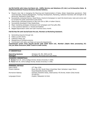 Jan’05-Feb’06 with Indus Ind Bank Ltd., {Alffin Service and Solutions (P) Ltd.} as Sr.Executive Sales &
Collection(Vehicle Finance Division) (Kerala-Kollam).
 Played a key role in managing the Planning and Implementation of Sales, Retail, Dealerships operations’, Field
Level Activities, Product Management, Training/ Development, Marketing, Collection Activities with strength of 30
personnel. Reported to State Head.
 Successfully conducted Demos, Road Shows, Events & Campaigns to reach the brand every nook and corner and
to increase the public awareness to the brand.
 Distinctively cultivated presence of IBL from 0% to 38% in Kollam District.
 Successfully developed 3 New Dealerships.
 Major marketing strategies introduced rural campaigns and Free gifts offer.
 2 new Locations Opened i.e. Anchal and Kadkkal.
 Bagged Appreciation Letter and Cash Incentive every month.
Feb’02-Nov’04 with SunitaTools Pvt.Ltd.; Mumbai as Marketing Assistant.
 Generating enquires through net.
 Follow up with clients.
 Collection follow ups.
 Despatching of finished products.
 Coordination with sales, purchase and accounts departments
Commenced career from Aug’01-Jan’02 with ICICI Bank Ltd., Mumbai {Alpha Data processing (P)
Ltd.}as Sales Executive (Web Trade & Credit Cards).
IT CREDENTIALS
Operating Systems : Windows-XP, ME, 2000 and 98
Packages : Ms-Office, Ms-Access and Lotus Notes
ACADEMIC CREDENTIALS
 B.Com from St. Johns College Anchal, Kerala University in 2000.
 P.D.C from St. Johns College Anchal, Kerala University in 1996.
PERSONAL DETAILS
Date of Birth : 27th
May 1978
Present Address : Room No:3/6, Pandit Patan chwal,Near Near Jankalyan nagar Marve
Road,Malad(W),Mumbai-400095
Permanent Address : Vazhottu PoikaVila Veedu, Edamulackal, PO.Anchal, Kollam (Dist) Kerala
Pin-691321
Languages Known : English, Malayalam & Hindi.
 