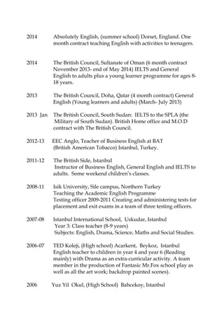 2014 Absolutely English, (summer school) Dorset, England. One
month contract teaching English with activities to teenagers.
2014 The British Council, Sultanate of Oman (6 month contract
November 2013- end of May 2014) IELTS and General
English to adults plus a young learner programme for ages 8-
18 years.
2013 The British Council, Doha, Qatar (4 month contract) General
English (Young learners and adults) (March- July 2013)
2013 Jan The British Council, South Sudan: IELTS to the SPLA (the
Military of South Sudan). British Home office and M.O.D
contract with The British Council.
2012-13 EEC Anglo, Teacher of Business English at BAT
(British American Tobacco) Istanbul, Turkey.
2011-12 The British Side, Istanbul
Instructor of Business English, General English and IELTS to
adults. Some weekend children’s classes.
2008-11 Isik University, Sile campus, Northern Turkey
Teaching the Academic English Programme
Testing officer 2009-2011 Creating and administering tests for
placement and exit exams in a team of three testing officers.
2007-08 Istanbul International School, Uskudar, Istanbul
Year 3: Class teacher (8-9 years)
Subjects: English, Drama, Science, Maths and Social Studies.
2006-07 TED Koleji, (High school) Acarkent, Beykoz, Istanbul
English teacher to children in year 4 and year 6 (Reading
mainly) with Drama as an extra-curricular activity. A team
member in the production of Fantasic Mr.Fox school play as
well as all the art work; backdrop painted scenes).
2006 Yuz Yil Okul, (High School) Bahcekoy, Istanbul
 