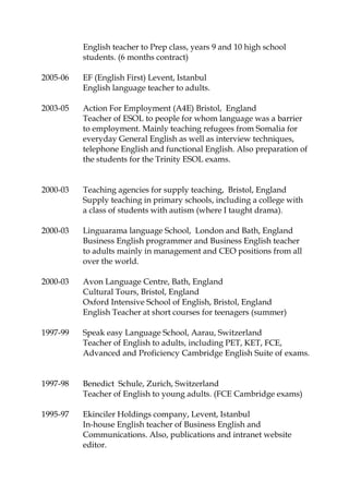 English teacher to Prep class, years 9 and 10 high school
students. (6 months contract)
2005-06 EF (English First) Levent, Istanbul
English language teacher to adults.
2003-05 Action For Employment (A4E) Bristol, England
Teacher of ESOL to people for whom language was a barrier
to employment. Mainly teaching refugees from Somalia for
everyday General English as well as interview techniques,
telephone English and functional English. Also preparation of
the students for the Trinity ESOL exams.
2000-03 Teaching agencies for supply teaching, Bristol, England
Supply teaching in primary schools, including a college with
a class of students with autism (where I taught drama).
2000-03 Linguarama language School, London and Bath, England
Business English programmer and Business English teacher
to adults mainly in management and CEO positions from all
over the world.
2000-03 Avon Language Centre, Bath, England
Cultural Tours, Bristol, England
Oxford Intensive School of English, Bristol, England
English Teacher at short courses for teenagers (summer)
1997-99 Speak easy Language School, Aarau, Switzerland
Teacher of English to adults, including PET, KET, FCE,
Advanced and Proficiency Cambridge English Suite of exams.
1997-98 Benedict Schule, Zurich, Switzerland
Teacher of English to young adults. (FCE Cambridge exams)
1995-97 Ekinciler Holdings company, Levent, Istanbul
In-house English teacher of Business English and
Communications. Also, publications and intranet website
editor.
 