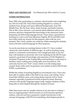 FIRST AID CERTIFICATE Yes Obtained July 2014 valid for 3 years)
OTHER INFORMATION
Since 1993, after graduating as a primary school teacher and completing
my CELTA in the UK, I have been teaching English to a variety of
students from all ages and many different backgrounds, from The
Middle East, The Far East, Africa, India, Europe, and South America.
Due to this, I have learned a vast amount about different cultures and
practices and have integrated this knowledge in the classroom when
preparing and delivering language lessons. I have done a good deal of
teaching on a one to one basis (Business English, IELTS and ESP) and I
have tailor made my lessons for this purpose, often with my own
material. This, I find, satisfies my creativity whilst ensuring the students
receive the best centred language for their purposes.
As can be seen from my teaching history in this CV, I have worked
extensively with students of different ages. As well as teaching young
adults in a classroom environment, I have taught privately in my free
time with students at university who were studying for the IELTS exam.
I gained a good deal of knowledge and experience of EAP (English for
Academic Purposes) in the Testing Office and teaching at a university in
Istanbul, where reading and writing skills were focussed on. The
university had its own “Exit” exams which we in the testing team
created. Some of the styles of questions were similar to that of IELTS and
TOEFL examinations.
Within the realms of teaching English in conventional ways, I have also
been able to employ skills in the field of art, music and writing. I have
found that children, teens, and young adults respond well to visual
material, especially if produced in front of them by hand. Drawing
cartoons with specific language targets really engages students as does
being able to teach English through the medium of music.
Other than music and art, another interest in my free time is writing. I
have an ongoing project which focusses on word structure (prefixes,
suffixes, roots etc) and have prepared a simple introduction to the
concept of language at IELTS level-something which helped greatly in
 