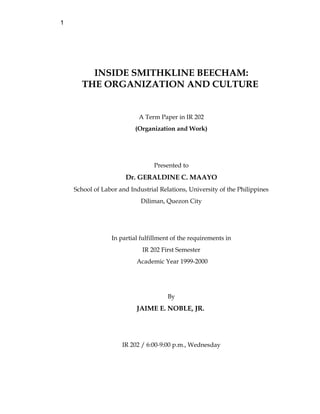 1
INSIDE SMITHKLINE BEECHAM:
THE ORGANIZATION AND CULTURE
A Term Paper in IR 202
(Organization and Work)
Presented to
Dr. GERALDINE C. MAAYO
School of Labor and Industrial Relations, University of the Philippines
Diliman, Quezon City
In partial fulfillment of the requirements in
IR 202 First Semester
Academic Year 1999-2000
By
JAIME E. NOBLE, JR.
IR 202 / 6:00-9:00 p.m., Wednesday
 