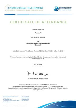 This is to certify that
Rajarao K
took part in the workshop
DP
Chemistry: A focus on internal assessment
Category 3
At the École Mondiale World School, Mumbai, INDIAfrom Sep. 11, 2015 to Sep. 13, 2015.
The workshops were organized by the IB Global Centre, Singapore, and were led by experienced
practitioners of the IB.
Sep. 13, 2015
Dr Siva Kumari, IB Director General
Attendance at all IBAP workshops is worth 17.5 hours of instruction.
La asistencia a todos los talleres de IB Asia-Pacífico equivale a 17,5 horas de instrucción.
La participation à un atelier organisé dans la région Asie-Pacifique de l’IB représente 17 heures et demie
d’enseignement.
 