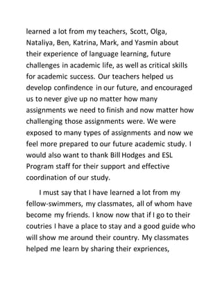 learned a lot from my teachers, Scott, Olga,
Nataliya, Ben, Katrina, Mark, and Yasmin about
their experience of language learning, future
challenges in academic life, as well as critical skills
for academic success. Our teachers helped us
develop confindence in our future, and encouraged
us to never give up no matter how many
assignments we need to finish and now matter how
challenging those assignments were. We were
exposed to many types of assignments and now we
feel more prepared to our future academic study. I
would also want to thank Bill Hodges and ESL
Program staff for their support and effective
coordination of our study.
I must say that I have learned a lot from my
fellow-swimmers, my classmates, all of whom have
become my friends. I know now that if I go to their
coutries I have a place to stay and a good guide who
will show me around their country. My classmates
helped me learn by sharing their expriences,
 