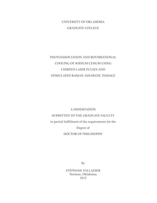UNIVERSITY OF OKLAHOMA
GRADUATE COLLEGE
PHOTOASSOCIATION AND ROVIBRATIONAL
COOLING OF SODIUM CESIUM USING
CHIRPED LASER PULSES AND
STIMULATED RAMAN ADIABATIC PASSAGE
A DISSERTATION
SUBMITTED TO THE GRADUATE FACULTY
in partial fulﬁllment of the requirements for the
Degree of
DOCTOR OF PHILOSOPHY
By
ST´EPHANE VALLADIER
Norman, Oklahoma
2015
 