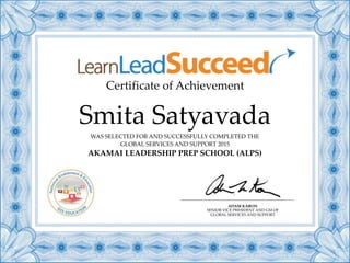 Certificate of Achievement
WAS SELECTED FOR AND SUCCESSFULLY COMPLETED THE
GLOBAL SERVICES AND SUPPORT 2015
AKAMAI LEADERSHIP PREP SCHOOL (ALPS)
Smita Satyavada
ADAM KARON
SENIOR VICE PRESIDENT AND GM OF
GLOBAL SERVICES AND SUPPORT
 