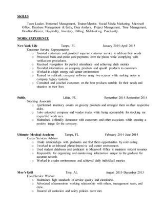 SKILLS
Team Leader, Personnel Management, Trainer/Mentor, Social Media Marketing, Microsoft
Office, Database Management & Entry, Data Analysis, Project Management, Time Management,
Deadline-Driven, Hospitality, Inventory, Billing, Multitasking, Punctuality
WORK EXPERIENCE
New York Life Tampa, FL January 2015-April 2015
Customer Service Representative
o Assisted customers and provided superior customer service to address their needs
o Processed bank and credit card payments over the phone while complying with
verification procedures.
o Received recognition for perfect attendance and achieving daily metrics
o Provided information on company products and upsold products to customers
o Worked in a high energy call center environment
o Trained to multitask company software using two screens while making notes in
company legacy systems.
o Consulted and coached customers on the best products suitable for their needs and
situation in their lives
Publix Lithia, FL September 2014-September 2014
Stocking Associate
o I performed inventory counts on grocery products and arranged them on thier respective
aisles.
o I also unloaded company and vendor trucks while being accountable for stocking my
respective work area.
o Maintained a friendly demeanor with customers and other associates while creating a
positive image for the company.
Ultimate Medical Academy Tampa, FL February 2014-June 2014
Career Services Advisor
o I build relationships with graduates and find them opportunities by cold calling
o I worked in an inbound phone-intensive call center environment.
o Used student databases and proficient in Microsoft Office to maintain student resumes
o Responsible for organizing and maintaining information unique to the graduate for
accurate records
o Worked in a sales environment and achieved daily individual metrics
Moe’s Grill Troy, AL August 2013-December 2013
Food Service Worker
o Maintained high standards of service quality and cleanliness.
o Advocated a harmonious working relationship with others, management team, and
crew.
o Ensured all sanitation and safety policies were met.
 