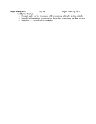 Trojan Dining Hall Troy, AL August 2009-July 2013
Food Service Worker
o Provided quality service to students while maintaining a friendly, inviting attitude.
o Recorded and maintained documentation for product temperatures and food portions.
o Maintained a clean and orderly workplace.
 