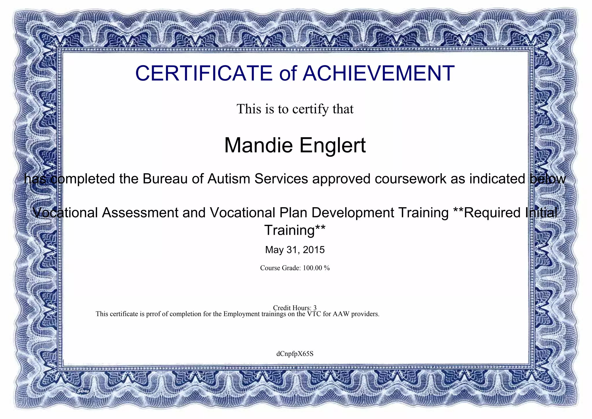 CERTIFICATE of ACHIEVEMENT
This is to certify that
Mandie Englert
has completed the Bureau of Autism Services approved coursework as indicated below
Vocational Assessment and Vocational Plan Development Training **Required Initial
Training**
May 31, 2015
Course Grade: 100.00 %
Credit Hours: 3
dCnpfpX65S
This certificate is prrof of completion for the Employment trainings on the VTC for AAW providers.
Powered by TCPDF (www.tcpdf.org)