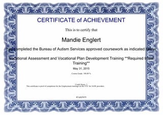 CERTIFICATE of ACHIEVEMENT
This is to certify that
Mandie Englert
has completed the Bureau of Autism Services approved coursework as indicated below
Vocational Assessment and Vocational Plan Development Training **Required Initial
Training**
May 31, 2015
Course Grade: 100.00 %
Credit Hours: 3
dCnpfpX65S
This certificate is prrof of completion for the Employment trainings on the VTC for AAW providers.
Powered by TCPDF (www.tcpdf.org)
 
