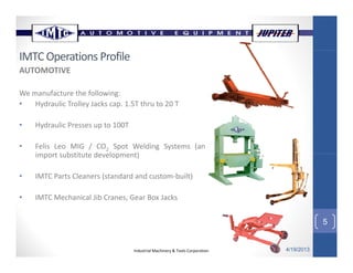 IMTC Operations Profile
AUTOMOTIVE
We manufacture the following:
• Hydraulic Trolley Jacks cap. 1.5T thru to 20 T
• Hydraulic Presses up to 100T
• Felis Leo MIG / CO2 Spot Welding Systems (an
import s bstit te de elopment)import substitute development)
• IMTC Parts Cleaners (standard and custom‐built)
5
• IMTC Mechanical Jib Cranes, Gear Box Jacks
Industrial Machinery & Tools Corporation 4/19/2013
5
 