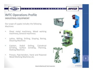 INDUSTRIAL EQUIPMENT
IMTC Operations Profile
Our scope of supply includes the following
Machines:
• Sheet metal machinery Wood working• Sheet metal machinery, Wood working
machinery, General machinery
• Lathes, Milling, Drilling, Shaping, Boring,
Shearing MachinesShearing Machines
• Capstan, Radial Drilling, Cylindrical
Grinding, Surface Grinding, Planning,
Slotting Machines
9
Slotting Machines
• Presses, Pipe‐benders, Hand and Powered
Wood Working Machines etc
Industrial Machinery & Tools Corporation 4/19/2013
9
 
