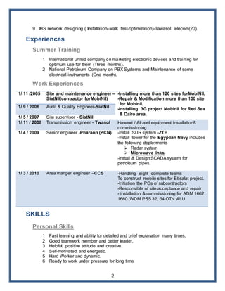 2
9 IBS network designing ( Installation–walk test-optimization)-Tawasol telecom(20).
Experiences
Summer Training
1 International united company on marketing electronic devices and training for
optimum use for them (Three months).
2 National Petroleum Company on PBX Systems and Maintenance of some
electrical instruments (One month).
Work Experiences
1/ 11 /2005 Site and maintenance engineer –
SiatNil(contractor forMobiNil)
-Installing more than 120 sites forMobiNil.
-Repair & Modification more than 100 site
for Mobinil.
-Installing 3G project Mobinil for Red Sea
& Cairo area.
1/ 9 / 2006 Audit & Quality Engineer-SiatNil
1/ 5 / 2007 Site supervisor - SiatNil
1/ 11 / 2008 Transmission engineer - Twasol Hawawi / Alcatel equipment installation&
commissioning
1/ 4 / 2009 Senior engineer -Pharaoh (PCN) -Install SDR system -ZTE
-Install tower for the Egyptian Navy includes
the following deployments
 Radar system
 Microwave links
-install & Design SCADA system for
petroleum pipes.
1/ 3 / 2010 Area manger engineer –CCS -Handling eight complete teams
To construct mobile sites for Etisalat project.
-Initiation the POs of subcontractors
-Responsible of site acceptance and repair.
- installation & commissioning for ADM 1662,
1660 ,WDM PSS 32, 64 OTN ALU
SKILLS
Personal Skills
1 Fast learning and ability for detailed and brief explanation many times.
2 Good teamwork member and better leader.
3 Helpful, positive attitude and creative.
4 Self-motivated and energetic.
5 Hard Worker and dynamic.
6 Ready to work under pressure for long time
 