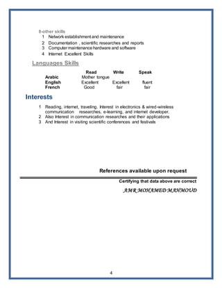4
8-other skills
1 Network establishment and maintenance
2 Documentation , scientific researches and reports
3 Computer maintenance hardware and software
4 Internet Excellent Skills
Languages Skills
Read Write Speak
Arabic Mother tongue
English Excellent Excellent fluent
French Good fair fair
Interests
1 Reading, internet, traveling. Interest in electronics & wired-wireless
communication researches, e-learning, and internet developer.
2 Also Interest in communication researches and their applications
3 And Interest in visiting scientific conferences and festivals
References available upon request
Certifying that data above are correct
AMR MOHAMED MAHMOUD
 