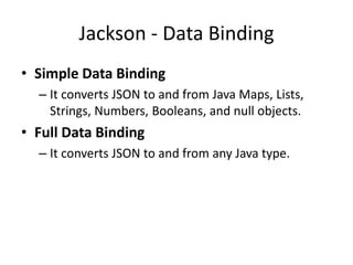 Jackson - Data Binding
• Simple Data Binding
– It converts JSON to and from Java Maps, Lists,
Strings, Numbers, Booleans, and null objects.
• Full Data Binding
– It converts JSON to and from any Java type.
 