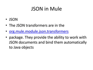 JSON in Mule
• JSON
• The JSON transformers are in the
• org.mule.module.json.transformers
• package. They provide the ability to work with
JSON documents and bind them automatically
to Java objects
 