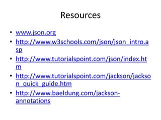 Resources
• www.json.org
• http://www.w3schools.com/json/json_intro.a
sp
• http://www.tutorialspoint.com/json/index.ht
m
• http://www.tutorialspoint.com/jackson/jackso
n_quick_guide.htm
• http://www.baeldung.com/jackson-
annotations
 