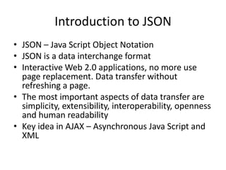 Introduction to JSON
• JSON – Java Script Object Notation
• JSON is a data interchange format
• Interactive Web 2.0 applications, no more use
page replacement. Data transfer without
refreshing a page.
• The most important aspects of data transfer are
simplicity, extensibility, interoperability, openness
and human readability
• Key idea in AJAX – Asynchronous Java Script and
XML
 