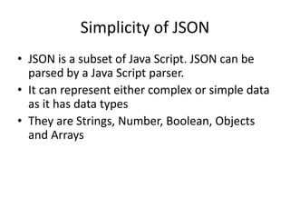 Simplicity of JSON
• JSON is a subset of Java Script. JSON can be
parsed by a Java Script parser.
• It can represent either complex or simple data
as it has data types
• They are Strings, Number, Boolean, Objects
and Arrays
 
