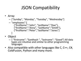 JSON Compatibility
• Array
– ["Sunday", "Monday", "Tuesday", "Wednesday“]
– "employees":[
{"firstName":"John", "lastName":"Doe"},
{"firstName":"Anna", "lastName":"Smith"},
{"firstName":"Peter","lastName":"Jones"}
]
• Object
– { “firstname": “Santhosh ", “lastname": “Gowd”} All data
types are intuitive and similar to other programming
languages
• Also compatible with other languages like C, C++, C#,
ColdFusion, Python and many more.
 