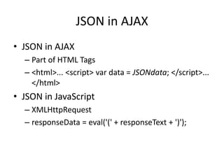 JSON in AJAX
• JSON in AJAX
– Part of HTML Tags
– <html>... <script> var data = JSONdata; </script>...
</html>
• JSON in JavaScript
– XMLHttpRequest
– responseData = eval('(' + responseText + ')');
 