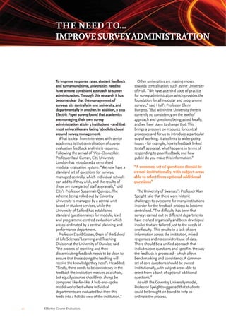 10 Effective Course Evaluation
Other universities are making moves
towards centralisation, such as the University
of Hull. “We have a central code of practice
for survey administration which provides the
foundation for all modular and programme
surveys,” said Hull’s Professor Glenn
Burgess. “But within the University there is
currently no consistency on the level of
approach and questions being asked locally,
and we have plans to change that. This
brings a pressure on resource for central
processes and for us to introduce a particular
way of working. It also links to wider policy
issues - for example, how is feedback linked
to staff appraisal, what happens in terms of
responding to poor feedback, and how
public do you make this information.”
The University of Swansea’s Professor Alan
Speight said that there were historic
challenges to overcome for many institutions
in order for the feedback process to become
centralised. “The difficulty has been that
surveys carried out by different departments
have evolved organically and been developed
in silos that are tailored just to the needs of
one faculty. This results in a lack of core
information across the institution, mixed
responses and no consistent use of data.
There should be a unified approach that
includes core questions and specifies the way
the feedback is processed - which allows
benchmarking and consistency. A common
set of core questions should be owned
institutionally, with subject areas able to
select from a bank of optional additional
questions.”
As with the Coventry University model,
Professor Speight suggested that students
could be brought on board to help co-
ordinate the process.
To improve response rates, student feedback
and turnaround time, universities need to
have a more consistent approach to survey
administration.Through this research it has
become clear that the management of
surveys sits centrally in one university, and
departmentally in another. In addition, a 2011
Electric Paper survey found that academics
are managing their own survey
administration at 1 in 3 institutions - and that
most universities are facing ‘absolute chaos’
around survey management.
What is clear from interviews with senior
academics is that centralisation of course
evaluation feedback analysis is required.
Following the arrival of Vice-Chancellor,
Professor Paul Curran, City University
London has introduced a centralised
modular evaluation system. “We now have a
standard set of questions for surveys,
managed centrally, which individual schools
can add to if they wish, and the results of
these are now part of staff appraisals,” said
City’s Professor Susannah Quinsee. The
scheme being rolled out by Coventry
University is managed by a central unit
based in student services, while the
University of Salford has established
standard questionnaires for module, level
and programme-centred evaluation which
are co-ordinated by a central planning and
performance department.
Professor David Coates, Dean of the School
of Life Sciences’ Learning and Teaching
Division at the University of Dundee, said
“the process of receiving and then
disseminating feedback needs to be clean to
ensure that those doing the teaching will
receive the knowledge they need”. He added:
“Firstly, there needs to be consistency in the
feedback the institution receives as a whole,
but equally courses should not always be
compared like-for-like. A hub-and-spoke
model works best where individual
departments are evaluated but then this
feeds into a holistic view of the institution.”
THE NEED TO...
IMPROVESURVEYADMINISTRATION
“A common set of questions should be
owned institutionally, with subject areas
able to select from optional additional
questions”
 