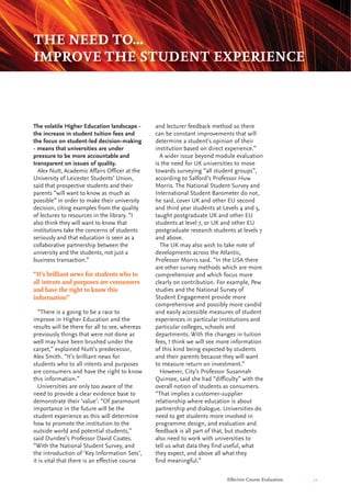 Effective Course Evaluation 11
and lecturer feedback method so there
can be constant improvements that will
determine a student’s opinion of their
institution based on direct experience.”
A wider issue beyond module evaluation
is the need for UK universities to move
towards surveying “all student groups”,
according to Salford’s Professor Huw
Morris. The National Student Survey and
International Student Barometer do not,
he said, cover UK and other EU second
and third year students at Levels 4 and 5,
taught postgraduate UK and other EU
students at level 7, or UK and other EU
postgraduate research students at levels 7
and above.
The UK may also wish to take note of
developments across the Atlantic,
Professor Morris said. “In the USA there
are other survey methods which are more
comprehensive and which focus more
clearly on contribution. For example, Pew
studies and the National Survey of
Student Engagement provide more
comprehensive and possibly more candid
and easily accessible measures of student
experiences in particular institutions and
particular colleges, schools and
departments. With the changes in tuition
fees, I think we will see more information
of this kind being expected by students
and their parents because they will want
to measure return on investment.”
However, City’s Professor Susannah
Quinsee, said she had “difficulty” with the
overall notion of students as consumers.
“That implies a customer-supplier
relationship where education is about
partnership and dialogue. Universities do
need to get students more involved in
programme design, and evaluation and
feedback is all part of that, but students
also need to work with universities to
tell us what data they find useful, what
they expect, and above all what they
find meaningful.”
The volatile Higher Education landscape -
the increase in student tuition fees and
the focus on student-led decision-making
- means that universities are under
pressure to be more accountable and
transparent on issues of quality.
Alex Nutt, Academic Affairs Officer at the
University of Leicester Students’ Union,
said that prospective students and their
parents “will want to know as much as
possible” in order to make their university
decision, citing examples from the quality
of lectures to resources in the library. “I
also think they will want to know that
institutions take the concerns of students
seriously and that education is seen as a
collaborative partnership between the
university and the students, not just a
business transaction.”
“There is a going to be a race to
improve in Higher Education and the
results will be there for all to see, whereas
previously things that were not done as
well may have been brushed under the
carpet,” explained Nutt’s predecessor,
Alex Smith. “It’s brilliant news for
students who to all intents and purposes
are consumers and have the right to know
this information.”
Universities are only too aware of the
need to provide a clear evidence base to
demonstrate their ‘value’. “Of paramount
importance in the future will be the
student experience as this will determine
how to promote the institution to the
outside world and potential students,”
said Dundee’s Professor David Coates.
“With the National Student Survey, and
the introduction of ‘Key Information Sets’,
it is vital that there is an effective course
THE NEED TO...
IMPROVE THE STUDENT EXPERIENCE
“It’s brilliant news for students who to
all intents and purposes are consumers
and have the right to know this
information”
 