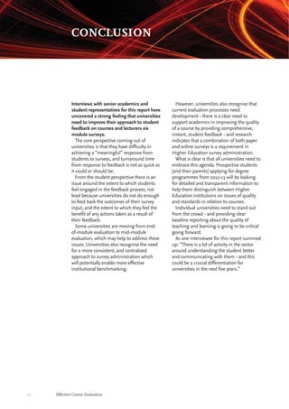 However, universities also recognise that
current evaluation processes need
development - there is a clear need to
support academics in improving the quality
of a course by providing comprehensive,
instant, student feedback - and research
indicates that a combination of both paper
and online surveys is a requirement in
Higher Education survey administration.
What is clear is that all universities need to
embrace this agenda. Prospective students
(and their parents) applying for degree
programmes from 2012-13 will be looking
for detailed and transparent information to
help them distinguish between Higher
Education institutions on issues of quality
and standards in relation to courses.
Individual universities need to stand out
from the crowd - and providing clear
baseline reporting about the quality of
teaching and learning is going to be critical
going forward.
As one interviewee for this report summed
up: “There is a lot of activity in the sector
around understanding the student better
and communicating with them - and this
could be a crucial differentiation for
universities in the next five years.”
Interviews with senior academics and
student representatives for this report have
uncovered a strong feeling that universities
need to improve their approach to student
feedback on courses and lecturers via
module surveys.
The core perspective coming out of
universities is that they have difficulty in
achieving a “meaningful” response from
students to surveys, and turnaround time
from response to feedback is not as quick as
it could or should be.
From the student perspective there is an
issue around the extent to which students
feel engaged in the feedback process, not
least because universities do not do enough
to feed back the outcomes of their survey
input, and the extent to which they feel the
benefit of any actions taken as a result of
their feedback.
Some universities are moving from end-
of-module evaluation to mid-module
evaluation, which may help to address these
issues. Universities also recognise the need
for a more consistent, and centralised
approach to survey administration which
will potentially enable more effective
institutional benchmarking.
12 Effective Course Evaluation
CONCLUSION
 