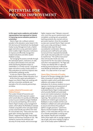 higher response rates.” Between 2009 and
2010 more than 45,000 questionnaires were
completed, surveying over 400 graduate
teaching assistants, 600 courses, and 700
permanent teachers. Once the completed
surveys were received Electric Paper scanned
up to 3,000 a day, providing an instant,
individual, daily report for each
course/teacher combination. Whereas
previously some staff had to wait weeks,
turnaround times improved dramatically
with results returned quickly and in an easy-
to-read format. “The swift turnaround of
clear and accurate results was a key
requirement for the new system and EvaSys
more than met expectations,” Mr Page said.
“EvaSys was selected after an extensive
tendering exercise because it offered the
most flexible yet dedicated system for our
needs - it’s a clear winner in our eyes.”
Queen Mary, University of London
As part of its five-year strategic plan Queen
Mary, University of London (QMUL)
required a system which would allow central
collection and analysis of student
evaluations for its 16,000 students to ensure
rigorous monitoring and assessment of
taught programmes. In 2010 QMUL
contracted Electric Paper’s EvaSys product,
which provides flexible and automated
course and module evaluations including
paper and online surveys and detailed
reporting. “We wanted to ensure that all
students are invited to give anonymous
feedback on every module and that such
feedback is collated and used systematically
to assure and enhance the quality of
QMUL’s taught provision,” said Emma
Wynne, Assistant Academic Registrar at
QMUL. In the initial pilot roll-out, nine out
of 17 schools participated, surveying over
380 modules. Results were completed
within three weeks with an average response
rate of 59%, with some modules as high as
73%. As the EvaSys system fulfilled the
In this report senior academics and student
representatives have expressed an interest
in improving course evaluation practices in
universities.
Electric Paper Ltd, a software solution
provider to the education sector based in the
UK, Germany and Switzerland, has developed
EvaSys Survey Management Suite, a hybrid
paper and online survey automation system
which enables Higher Education institutions
to improve and efficiently manage their
module evaluations and other student
feedback surveys.
By managing the process centrally through
the web-based system, institutions are able
to reduce administration time and costs
whilst distributing detailed analysis to
stakeholders in a timely manner. Using both
paper and online surveys, EvaSys utilises in-
class evaluations to maximise response rates
and therefore validating results.
In July 2011 Electric Paper announced its
latest product release, EvaSys Education V5.0.
At the time this report was published in
August 2011 Electric Paper was working with
over 600 universities worldwide, and
examples of its UK university partnerships
are below.
London School of Economics and
Political Science
The London School of Economics and
Political Science (LSE) required a system
which would allow it to quickly and efficiently
survey its 9,000 students and gain feedback
on its courses and teaching. LSE turned to
Electric Paper’s EvaSys survey management
system, which allows the flexibility to evaluate
modules using both online and paper-based
surveys automatically and without the need
for manual data entry. “There were two main
goals when introducing EvaSys at the
School,” explained Mike Page, Head of ARD
Systems and Business Processes at LSE. “We
wanted to improve the timeliness and
accuracy of survey results, and to encourage
Effective Course Evaluation 13
POTENTIAL FOR
PROCESS IMPROVEMENT
 