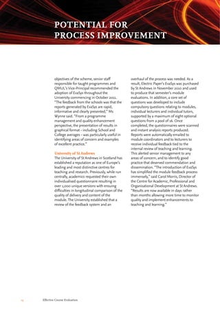 overhaul of the process was needed. As a
result, Electric Paper’s EvaSys was purchased
by St Andrews in November 2010 and used
to produce that semester’s module
evaluations. In addition, a core set of
questions was developed to include
compulsory questions relating to modules,
individual lecturers and individual tutors,
supported by a maximum of eight optional
questions from a pool of 16. Once
completed, the questionnaires were scanned
and instant analysis reports produced.
Reports were automatically emailed to
module coordinators and to lecturers to
receive individual feedback tied to the
internal review of teaching and learning.
This alerted senior management to any
areas of concern, and to identify good
practice that deserved commendation and
dissemination. “The introduction of EvaSys
has simplified the module feedback process
immensely,” said Carol Morris, Director of
the Centre for Academic, Professional and
Organisational Development at St Andrews.
“Results are now available in days rather
than months allowing more time to monitor
quality and implement enhancements to
teaching and learning.”
objectives of the scheme, senior staff
responsible for taught programmes and
QMUL’s Vice-Principal recommended the
adoption of EvaSys throughout the
University commencing in October 2011.
“The feedback from the schools was that the
reports generated by EvaSys are rapid,
informative and clearly presented,” Ms
Wynne said. “From a programme
management and quality enhancement
perspective, the presentation of results in
graphical format - including School and
College averages - was particularly useful in
identifying areas of concern and examples
of excellent practice.”
University of St Andrews
The University of St Andrews in Scotland has
established a reputation as one of Europe’s
leading and most distinctive centres for
teaching and research. Previously, while run
centrally, academics requested their own
individualised questionnaire resulting in
over 1,000 unique versions with ensuing
difficulties in longitudinal comparison of the
quality of delivery and content of the
module. The University established that a
review of the feedback system and an
14 Effective Course Evaluation
POTENTIAL FOR
PROCESS IMPROVEMENT
 