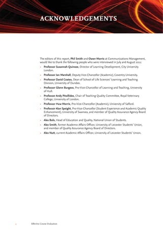 4 Effective Course Evaluation
The editors of this report, Phil Smith and Owen Morris at Communications Management,
would like to thank the following people who were interviewed in July and August 2011:
• Professor Susannah Quinsee, Director of Learning Development, City University
London.
• Professor Ian Marshall, Deputy Vice-Chancellor (Academic), Coventry University.
• Professor David Coates, Dean of School of Life Sciences’ Learning and Teaching
Division, University of Dundee.
• Professor Glenn Burgess, Pro-Vice-Chancellor of Learning and Teaching, University
of Hull.
• Professor Andy Pitsillides, Chair of Teaching Quality Committee, Royal Veterinary
College, University of London.
• Professor Huw Morris, Pro-Vice-Chancellor (Academic), University of Salford.
• Professor Alan Speight, Pro-Vice-Chancellor (Student Experience and Academic Quality
Enhancement), University of Swansea, and member of Quality Assurance Agency Board
of Directors.
• Alex Bols, Head of Education and Quality, National Union of Students.
• Alex Smith, former Academic Affairs Officer, University of Leicester Students’ Union,
and member of Quality Assurance Agency Board of Directors.
• Alex Nutt, current Academic Affairs Officer, University of Leicester Students’ Union.
ACKNOWLEDGEMENTS
 