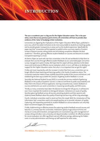 Effective Course Evaluation 5
The 2011-12 academic year is a big one for the Higher Education sector. This is the year
when, more than at any previous point at time, UK universities will have to provide clear
evidence of the ‘value’ of studying at their institution.
Universities are digesting the implications of the Higher Education White Paper, published in
June 2011, which has asked institutions to be more accountable to students on teaching quality
and to provide greater transparency in areas such as the student experience. Specifically the
paper says that “universities will be expected to publish online summary reports of student
surveys of lecture courses, aiding choice and stimulating competition between the best
academics”. Therefore, gaining effective student feedback on courses and lecturers to enable
transparent reporting is a must.
At Electric Paper we work with over 600 universities in the UK and worldwide to help them to
evaluate their courses through effective student feedback via our automated paper and online
survey management system EvaSys. We hope that this report will draw attention to the latest
issues and trends around effective course evaluation which, in turn, will help us to develop our
support for the Higher Education sector. But why is it so important that we get this right?
Firstly, and most importantly, with the increase in tuition fees from 2012, universities can no
longer afford to leave teaching and learning quality in the hands of academics alone. The
University’s executive needs to have visibility around the quality of the course and lecturer, and
establishing the best way to tackle the ‘process’ of getting student feedback is crucial.
Secondly, the National Student Survey (NSS) is currently the primary method of gathering
feedback on the quality of students’ courses in order to contribute to public accountability and
help inform the choices of future applicants. Gaining comprehensive, instant, feedback on
courses and lecturers can assist universities in improving overall quality, and NSS scores.
Thirdly, as many universities have taken the decision to charge the full £9,000, it will become
even more important for students to distinguish between institutions on issues of quality.
Quickly capturing feedback across all courses, providing students and their parents with
evidence-based feedback about the quality of teaching and learning, will be a big advantage.
Fourth, individual universities need to stand out from the crowd. With the introduction of ‘Key
Information Sets’ universities need to do everything they can to provide indicators of quality.
Capturing, and responding positively to, student feedback on course evaluation can only help
boost recruitment targets and reputation.
Finally, implementing an effective process for capturing student feedback around courses and
lecturers is a money-saver for universities. Institutions spend a huge amount of time and
money on survey administration, and approaches are inconsistent (e.g. with management of
surveys sitting centrally in one university, and departmentally in another). An effective process
for course evaluation can offer significant cost and efficiency savings, addressing the hidden
costs in survey administration and freeing up staff expertise for other areas.
Eric Bohms, Managing Director, Electric Paper Ltd
INTRODUCTION
 