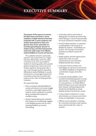 6 Effective Course Evaluation
• Universities need to work harder at
feeding back to students the actions they
will be taking as a result of input provided
for course and lecturer evaluation surveys.
• End-of-module evaluation is a particular
stumbling block in the provision of
feedback to students - and feedback can
be slow - but moving to mid-module
evaluation can help to improve the
process.
• Ideally students want the opportunity to
express their views on course
improvements at a time that their
feedback benefits them directly.
• Universities need to embrace new
technologies to improve turnaround time
- but effective feedback can be gained via
a combination of paper and online
surveys.
• Universities should establish a more
consistent (centralised) approach to survey
administration - including a standard set
of survey questions - to enable effective
benchmarking at course and institutional
level. However, individual departments
should have the flexibility to include
bespoke questions for particular courses.
• In-class student involvement in survey
administration can increase commitment
as they are stakeholders in the process.
• Effective course evaluation is necessary
for universities to provide a clear evidence
base to demonstrate their ‘value’ to
students.
The purpose of this report is to examine
the latest issues and trends in course
evaluation. In-depth interviews have been
conducted with 10 senior academics and
student representatives to draw out a
general sense of how universities are
currently approaching the ‘process’ of
student surveys, and what improvements
need to be made to gain more effective
student feedback on courses and lecturers.
This qualitative research is particularly
relevant in the context of the 2011 Higher
Education White Paper, which has asked
universities to be more accountable to
students on teaching quality and to provide
greater transparency in areas such as the
student experience. Rising tuition fees in
2012 mean that gaining (and responding
effectively to) student feedback on courses
and lecturers is increasingly important for
universities as they have to provide clear
evidence of the ‘value’ of studying at their
institution.
This report finds that:
• Many universities seeking feedback on
courses and lecturers via surveys struggle
to achieve a meaningful response from
students, which is partly due to students
being inundated with requests to
complete surveys.
• Student representatives have indicated
that students are not effectively engaged
in the feedback process and, for some,
providing feedback can even be
intimidating.
EXECUTIVE SUMMARY
 