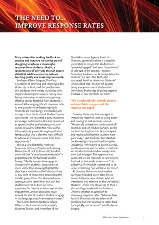 Effective Course Evaluation 7
Quality Assurance Agency Board of
Directors, agreed that there is a need for
universities to ensure that students are
“properly engaged” and even “incentivised”
to take part in the process. However,
“providing feedback can be intimidating for
students,” he said. Alex Nutt, who
succeeded Smith at Leicester’s Students’
Union added that “despite the process
being anonymous some students feel
intimidated by the idea of giving negative
feedback in case it reflects on them”.
Coventry University has managed to
increase its response rates by using paper
and moving to mid-module surveys.
“Historically universities conduct end-of-
course, or end-of-module surveys, but by
the time the feedback has been analysed
and results published the students have
gone away,” said Professor Ian Marshall,
the University’s Deputy Vice-Chancellor
(Academic). “We moved to online surveys,
but the response was dreadful, so last year
we introduced mid-module surveys and
went back to paper. The response was
super, and we are now able to turn around
feedback in two weeks maximum.” He
added that if a module is perceived to be
underperforming “we will focus on those”.
At Coventry University mid-module
surveys are handed out in class by 120
senior student representatives who are
interviewed and selected by the University’s
Students’ Union. The University of Hull is
also working closely with its Students’
Union to develop its approach to
improving response rates. “What we have
found is that students are tolerant of
problems, but they want us to listen, feed
back quickly, and respond,” said Professor
Burgess.
Many universities seeking feedback on
courses and lecturers via surveys are still
struggling to achieve a meaningful
response from students - that is, a
response rate of over 50% that will ensure
statistical validity in order to evaluate
teaching quality and make improvements.
Professor Glenn Burgess, Pro-Vice-
Chancellor of Learning and Teaching at the
University of Hull, said the problem was
that students were simply inundated with
requests to complete surveys. “A key issue
facing universities in relation to gaining
effective course feedback from students is
around achieving significant response rates
to any questionnaire-based approach.
Students are increasingly overloaded with
surveys - from the National Student Survey
downwards - so you need a good reason to
encourage participation. It’s also important
to appreciate the qualitative/quantitative
divide in surveys. Often the most useful
information is gained through qualitative
feedback, but this is also the most difficult
to achieve as it requires more time from
respondents.”
This is a view shared by Professor
Susannah Quinsee, Director of Learning
Development at City University London,
who said that “a lot of course evaluation” is
geared towards the National Student
Survey. “Ideally you want to engage in
dialogue with students, because this is
more useful than knowing that half the
class love a module and half the class hate
it. You want to know more about what the
middle group think. You also need more
open questions rather than tick box, but
students are not so keen on these
questions. So there is an issue over student
engagement, and an associated issue
around the extent to which students engage
in the language used in evaluation surveys.”
Alex Smith, former Academic Affairs
Officer at the University of Leicester’s
Students’ Union, and a member of the
THE NEED TO...
IMPROVE RESPONSE RATES
“We introduced mid-module surveys
and went back to paper and the
response was super”
 