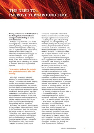 Effective Course Evaluation 9
universities need this for both instant
feedback and for internal benchmarking
leading to organisational improvement.
Student groups agree. “By examining
the process and proving that they are
interested, and capable of acting upon, the
feedback they receive in a timely manner
universities could build partnerships with
their students to add value all-round,” said
the NUS’ Alex Bols. “Students should be
able to express how their course could be
improved while it impacts on them.”
Exploiting innovative new technologies
could support the requirement to improve
turnaround time, according to Professor
Huw Morris, Pro-Vice-Chancellor
(Academic) at the University of Salford,
who in his previous role as Dean of
Manchester Metropolitan University
Business School led the trial of course
surveys via mobile phones. “Going forward
I anticipate the Higher Education sector
will need to utilise online devices to
capture student feedback, but at the same
time ensure this is not done in an intrusive
manner. Some element of compulsion for
students in providing feedback will also be
helpful in ensuring that the results are
representative of underlying views.”
In addition to module evaluation, there is
a clear need for feedback on the
underlying quality of the students’
educational experience, Professor Morris
said. “The National Student Survey and, to
a lesser extent, the International Student
Barometer, are helpful and most
universities respond to these. But while we
know about student happiness and
satisfaction, we don’t know that much
about how their educational experiences
prepare them in the longer term. Here
there is a need to draw on evidence from
other tools which assess the contribution
of the students’ educational experience to
their career prospects and personal and
social development in the future.”
Relating to the issue of student feedback is
the challenge that universities face in
turning around the findings of course
evaluation surveys.
Professor Andy Pitsillides, Chair of the
Teaching Quality Committee at the Royal
Veterinary College, University of London,
admitted that the process can be “very
slow” in Higher Education. “As academics
we know that students want quick
feedback as it helps their learning, yet we
are restricted by the annual cycle of
surveying. The exercise is also paper-
driven, so it is more cumbersome than we
might like, and we are looking at a process
of electronic feedback to augment this
approach.”
It’s a major issue facing the sector,
according to Swansea’s Professor Alan
Speight. “Turnaround time is vital, but a big
problem at the moment. In some areas
surveys may be paper-based and manually
processed, which means that someone has
to physically input the results and is open to
human error. Also the feedback may come
back when it is too late for the staff to do
anything about it as they are, by that time,
already committed to a teaching pattern for
the next academic session, which in turn
makes the students wonder why their
thoughts have not been listened to.”
A survey of 100 university administrators
by Electric Paper, conducted in 2011, found
74% of respondents agree that both paper
and online surveys is a requirement in
Higher Education. It’s not a question of
either/or, the respondents said, because
both methodologies can provide high
response rates and efficiency savings for
the right surveys in the right context.
However, turnaround time is key as
THE NEED TO...
IMPROVE TURNAROUND TIME
“As academics we know that students
want quick feedback as it helps their
learning”
 