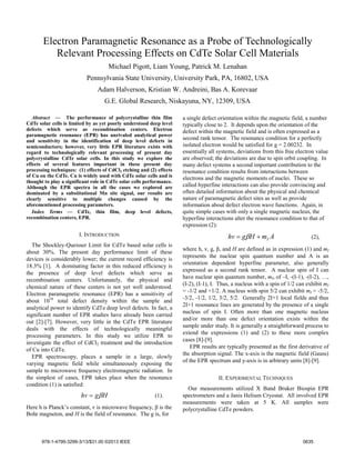 Electron Paramagnetic Resonance as a Probe of Technologically
Relevant Processing Effects on CdTe Solar Cell Materials
Michael Pigott, Liam Young, Patrick M. Lenahan
Pennsylvania State University, University Park, PA, 16802, USA
Adam Halverson, Kristian W. Andreini, Bas A. Korevaar
G.E. Global Research, Niskayuna, NY, 12309, USA
Abstract — The performance of polycrystalline thin film
CdTe solar cells is limited by as yet poorly understood deep level
defects which serve as recombination centers. Electron
paramagnetic resonance (EPR) has unrivaled analytical power
and sensitivity in the identification of deep level defects in
semiconductors; however, very little EPR literature exists with
regard to technologically relevant processing of present day
polycrystalline CdTe solar cells. In this study we explore the
effects of several features important in these present day
processing techniques: (1) effects of CdCl2 etching and (2) effects
of Cu on the CdTe. Cu is widely used with CdTe solar cells and is
thought to play a significant role in CdTe solar cells performance.
Although the EPR spectra in all the cases we explored are
dominated by a substitutional Mn site signal, our results are
clearly sensitive to multiple changes caused by the
aforementioned processing parameters.
Index Terms — CdTe, thin film, deep level defects,
recombination centers, EPR.
I. INTRODUCTION
The Shockley-Queisser Limit for CdTe based solar cells is
about 30%. The present day performance limit of these
devices is considerably lower; the current record efficiency is
18.3% [1]. A dominating factor in this reduced efficiency is
the presence of deep level defects which serve as
recombination centers. Unfortunately, the physical and
chemical nature of these centers is not yet well understood.
Electron paramagnetic resonance (EPR) has a sensitivity of
about 1010
total defect density within the sample and
analytical power to identify CdTe deep level defects. In fact, a
significant number of EPR studies have already been carried
out [2]-[7]. However, very little in the CdTe EPR literature
deals with the effects of technologically meaningful
processing parameters. In this study we utilize EPR to
investigate the effect of CdCl2 treatment and the introduction
of Cu into CdTe.
EPR spectroscopy, places a sample in a large, slowly
varying magnetic field while simultaneously exposing the
sample to microwave frequency electromagnetic radiation. In
the simplest of cases, EPR takes place when the resonance
condition (1) is satisfied:
Hghv β= (1).
Here h is Planck’s constant, ν is microwave frequency, β is the
Bohr magneton, and H is the field of resonance. The g is, for
a single defect orientation within the magnetic field, a number
typically close to 2. It depends upon the orientation of the
defect within the magnetic field and is often expressed as a
second rank tensor. The resonance condition for a perfectly
isolated electron would be satisfied for g = 2.00232. In
essentially all systems, deviations from this free electron value
are observed; the deviations are due to spin orbit coupling. In
many defect systems a second important contribution to the
resonance condition results from interactions between
electrons and the magnetic moments of nuclei. These so
called hyperfine interactions can also provide convincing and
often detailed information about the physical and chemical
nature of paramagnetic defect sites as well as provide
information about defect electron wave functions. Again, in
quite simple cases with only a single magnetic nucleus, the
hyperfine interactions alter the resonance condition to that of
expression (2):
AmHghv I+= β (2),
where h, ν, g, β, and H are defined as in expression (1) and mI
represents the nuclear spin quantum number and A is an
orientation dependent hyperfine parameter, also generally
expressed as a second rank tensor. A nuclear spin of I can
have nuclear spin quantum number, mI, of –I, -(I-1), -(I-2), …,
(I-2), (I-1), I. Thus, a nucleus with a spin of 1/2 can exhibit mI
= -1/2 and +1/2. A nucleus with spin 5/2 can exhibit mI = -5/2,
-3/2, -1/2, 1/2, 3/2, 5/2. Generally 2I+1 local fields and thus
2I+1 resonance lines are generated by the presence of a single
nucleus of spin I. Often more than one magnetic nucleus
and/or more than one defect orientation exists within the
sample under study. It is generally a straightforward process to
extend the expressions (1) and (2) to these more complex
cases [8]-[9].
EPR results are typically presented as the first derivative of
the absorption signal. The x-axis is the magnetic field (Gauss)
of the EPR spectrum and y-axis is in arbitrary units [8]-[9].
II. EXPERIMENTAL TECHNIQUES
Our measurements utilized X Band Bruker Biospin EPR
spectrometers and a Janis Helium Cryostat. All involved EPR
measurements were taken at 5 K. All samples were
polycrystalline CdTe powders.
978-1-4799-3299-3/13/$31.00 ©2013 IEEE 0635
 