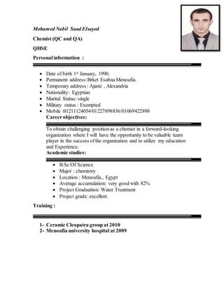 Mohamed Nabil Saad Elsayed
Chemist (QC and QA)
QHSE
Personalinformation :
 Date of birth 1st January, 1990.
 Permanent address:Brket Esabaa Menoufia.
 Temporary address : Ajami , Alexandria
 Nationality: Egyptian
 Marital Status: single
 Military status : Exempted
 Mobile :01211124054/01227898836/01069422898
Careerobjectives:
To obtain challenging position as a chemist in a forward-looking
organization where I will have the opportunity to be valuable team
player in the success ofthe organization and to utilize my education
and Experience.
Academic studies:
 B.Sc Of Science
 Major : chemistry
 Location : Menoufia., Egypt
 Average accumulation: very good with 82%
 Project Graduation: Water Treatment
 Project grade: excellent.
Training :
1- Ceramic Cleopatra group at 2010
2- Menoufia university hospital at 2009
 