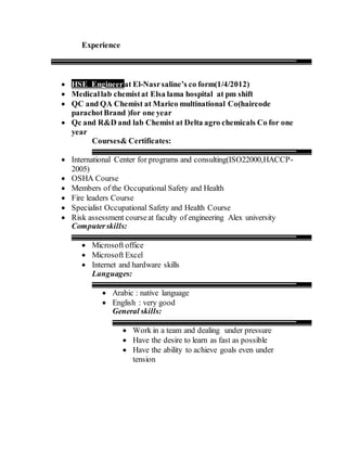 Experience
 HSE Engineerat El-Nasrsaline’s co form(1/4/2012)
 Medicallab chemistat Elsa lama hospital at pm shift
 QC and QA Chemist at Marico multinational Co(haircode
parachotBrand )for one year
 Qc and R&D and lab Chemist at Delta agro chemicals Co for one
year
Courses& Certificates:
 International Center for programs and consulting(ISO22000,HACCP-
2005)
 OSHA Course
 Members of the Occupational Safety and Health
 Fire leaders Course
 Specialist Occupational Safety and Health Course
 Risk assessment courseat faculty of engineering Alex university
Computerskills:
 Microsoft office
 Microsoft Excel
 Internet and hardware skills
Languages:
 Arabic : native language
 English : very good
General skills:
 Work in a team and dealing under pressure
 Have the desire to learn as fast as possible
 Have the ability to achieve goals even under
tension
 