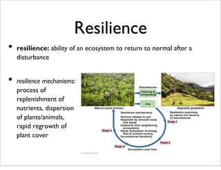 Resilience
• resilience: ability of an ecosystem to return to normal after a
disturbance
• resilience mechanisms:
process of
replenishment of
nutrients, dispersion
of plants/animals,
rapid regrowth of
plant cover
 