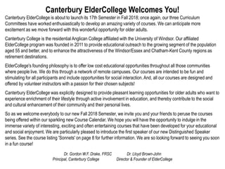 Canterbury ElderCollege Welcomes You!
Canterbury ElderCollege is about to launch its 17th Semester in Fall 2018; once again, our three Curriculum
Committees have worked enthusiastically to develop an amazing variety of courses. We can anticipate more
excitement as we move forward with this wonderful opportunity for older adults.
Canterbury College is the residential Anglican College affiliated with the University of Windsor. Our affiliated
ElderCollege program was founded in 2011 to provide educational outreach to the growing segment of the population
aged 55 and better, and to enhance the attractiveness of the Windsor/Essex and Chatham-Kent County regions as
retirement destinations.
ElderCollege's founding philosophy is to offer low cost educational opportunities throughout all those communities
where people live. We do this through a network of remote campuses. Our courses are intended to be fun and
stimulating for all participants and include opportunities for social interaction. And, all our courses are designed and
offered by volunteer instructors with a passion for their chosen subjects!
Canterbury ElderCollege was explicitly designed to provide pleasant learning opportunities for older adults who want to
experience enrichment of their lifestyle through active involvement in education, and thereby contribute to the social
and cultural enhancement of their community and their personal lives.
So as we welcome everybody to our new Fall 2018 Semester, we invite you and your friends to peruse the courses
being offered within our sparkling new Course Calendar. We hope you will have the opportunity to indulge in the
immense variety of interesting, exciting and often entertaining courses that have been developed for your educational
and social enjoyment. We are particularly pleased to introduce the first speaker of our new Distinguished Speaker
series. See the course listing 'Sonnets' on page 8 for further information. We are so looking forward to seeing you soon
in a fun course!
Dr. Gordon W.F. Drake, FRSC Dr. Lloyd Brown-John
Principal, Canterbury College Director & Founder of ElderCollege
 