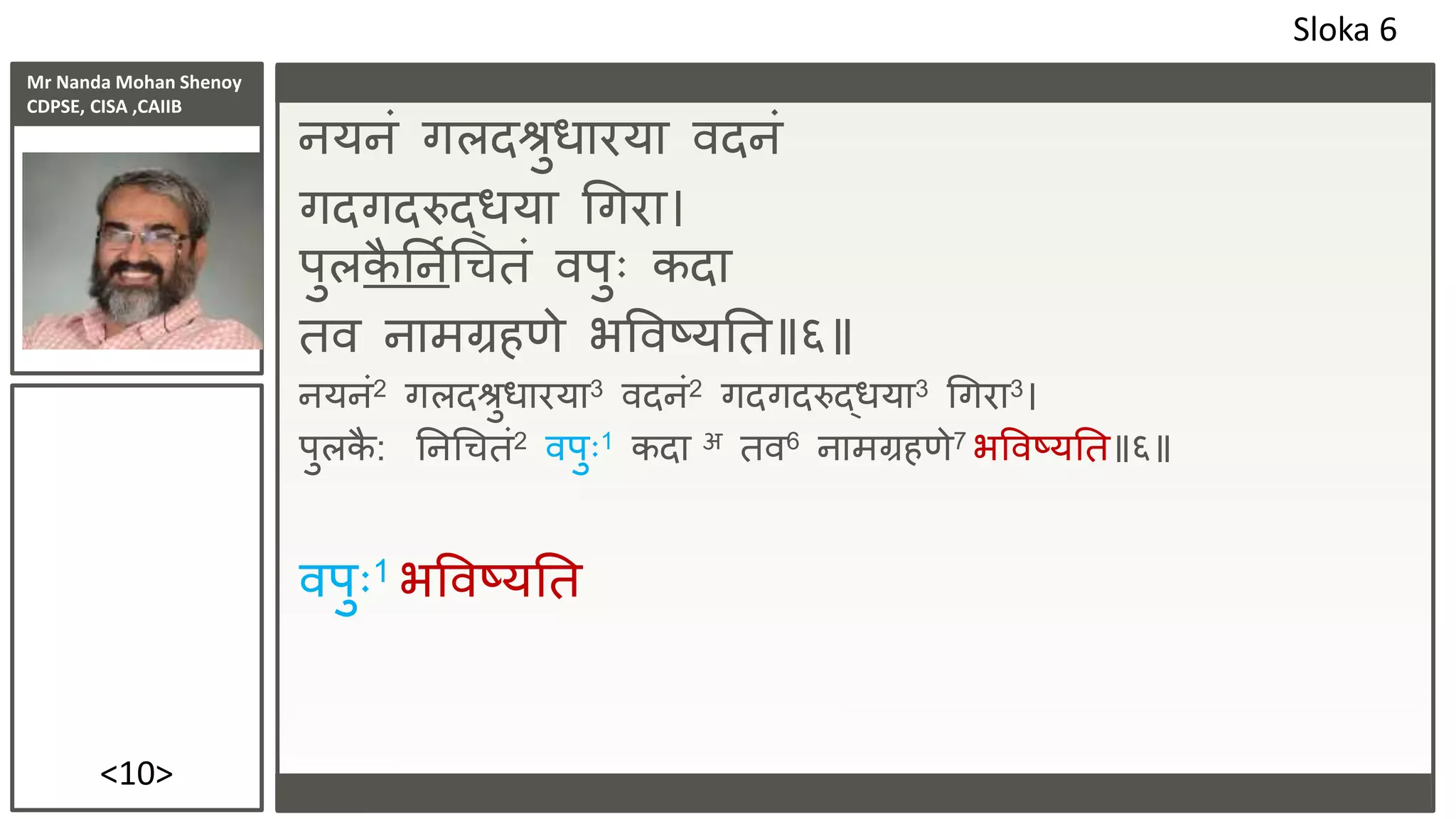 Mr Nanda Mohan Shenoy
CDPSE, CISA ,CAIIB
<10>
ियिं गलदश्रुधारया िदिं
गदगदरुद्धया धगरा।
पुलक
ै तिपधचतं िपुः कदा
ति िामग्रहणे भविष्यतत॥६॥
ियिं2 गलदश्रुधारया3 िदिं2 गदगदरुद्धया3 धगरा3।
पुलक
ै : तिधचतं2 िपुः1 कदा अ ति6 िामग्रहणे7 भविष्यतत॥६॥
िपुः1 भविष्यतत
Sloka 6
 