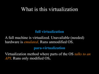What is this virtualization
full virtualization
A full machine is virtualized. Unavailable (needed)
hardware is emulated. Runs unmodified OS.
para-virtualization
Virtualization method where parts of the OS talks to
an API. Runs only modified OS.
 